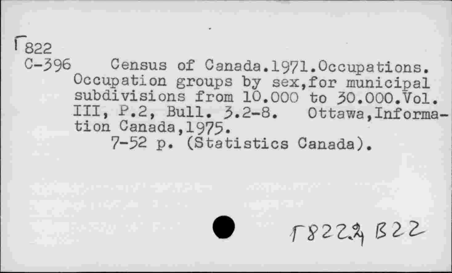 ﻿G322
C-396 Census of Canada.1971.Occupations. Occupation groups by sex,for municipal subdivisions from 10.000 to 30.000.Vol.
Ill, P.2, Bull. 3.2-8. Ottawa»Informs tion Canada,1975.
7-52 p. (Statistics Canada).